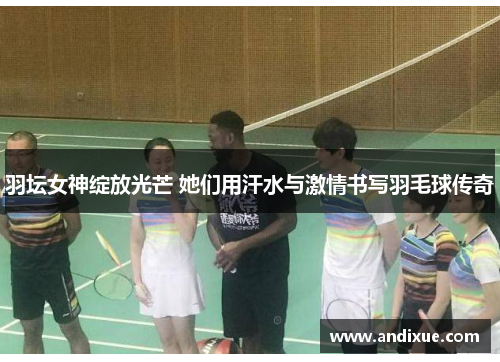 羽坛女神绽放光芒 她们用汗水与激情书写羽毛球传奇