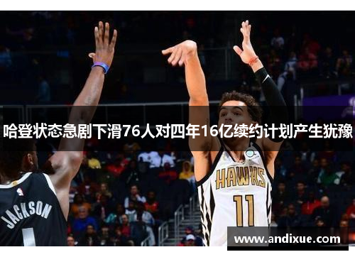 哈登状态急剧下滑76人对四年16亿续约计划产生犹豫